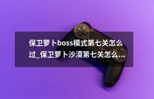 保卫萝卜boss模式第七关怎么过_保卫萝卜沙漠第七关怎么过-第1张-游戏信息-智辉信息