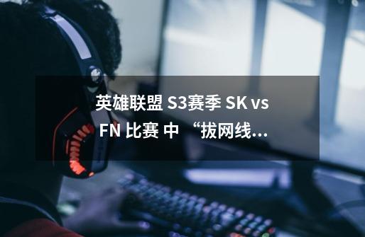 英雄联盟 S3赛季 SK vs FN 比赛 中 “拔网线” 是为什么？ 顺便解释一下 帮网线的 意思或目的。_we战队s2成员-第1张-游戏信息-智辉信息