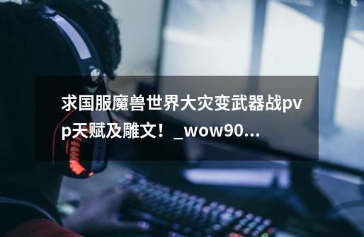 求国服魔兽世界大灾变武器战pvp天赋及雕文！_wow90武器战pvp天赋-第1张-游戏信息-智辉信息