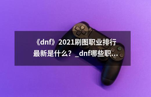 《dnf》2021刷图职业排行最新是什么？_dnf哪些职业刷图厉害-第1张-游戏信息-智辉信息