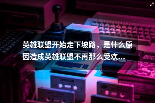 英雄联盟开始走下坡路，是什么原因造成英雄联盟不再那么受欢迎？_现在还有人玩英雄联盟-第1张-游戏信息-智辉信息