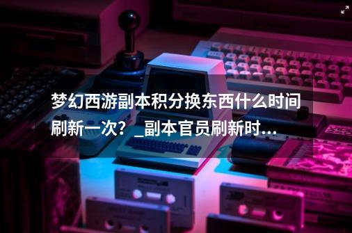 梦幻西游副本积分换东西什么时间刷新一次？_副本官员刷新时间怎么算-第1张-游戏信息-智辉信息