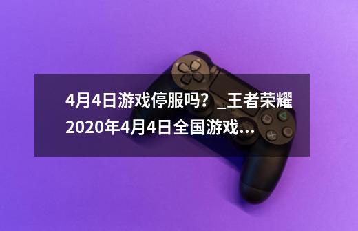 4月4日游戏停服吗？_王者荣耀2020年4月4日全国游戏停服-第1张-游戏信息-智辉信息