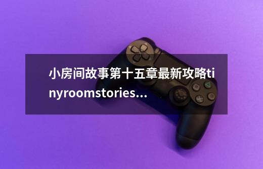 小房间故事第十五章最新攻略tinyroomstories游戏攻略15part2中_tinybang攻略第三关货物-第1张-游戏信息-智辉信息