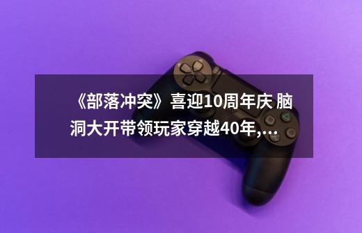 《部落冲突》喜迎10周年庆 脑洞大开带领玩家穿越40年,部落冲突10周年活动怎么打-第1张-游戏信息-智辉信息