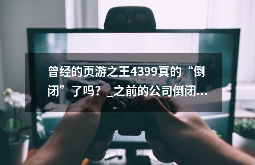 曾经的页游之王4399真的“倒闭”了吗？_之前的公司倒闭了-第1张-游戏信息-智辉信息