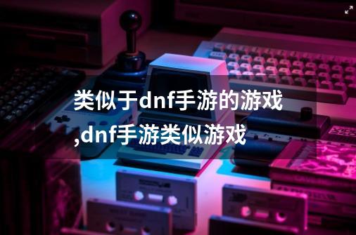 类似于dnf手游的游戏,dnf手游类似游戏-第1张-游戏信息-智辉信息