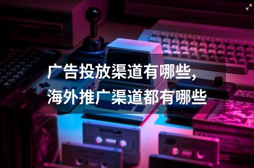 广告投放渠道有哪些,海外推广渠道都有哪些-第1张-游戏信息-智辉信息