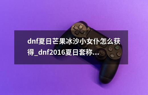 dnf夏日芒果冰沙小女仆怎么获得_dnf2016夏日套称号-第1张-游戏信息-智辉信息