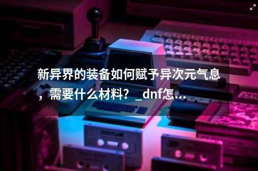 新异界的装备如何赋予异次元气息，需要什么材料？_dnf怎么赋予异界气息-第1张-游戏信息-智辉信息