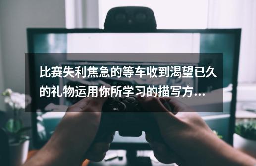 比赛失利焦急的等车收到渴望已久的礼物运用你所学习的描写方法表现人物的内心_收到一份礼物的动作语言神态描写-第1张-游戏信息-智辉信息