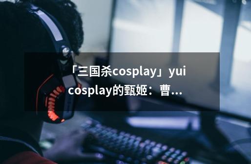 「三国杀cosplay」yui cosplay的甄姬：曹丕曹植甄姬同框不忍直视-第1张-游戏信息-智辉信息