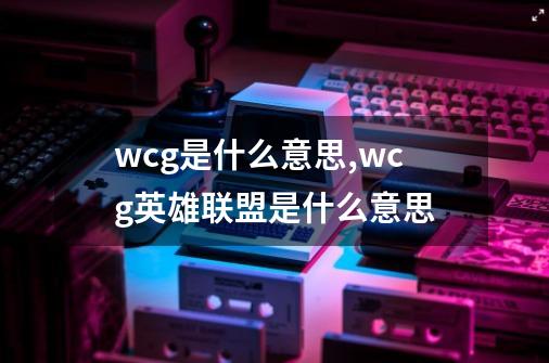 wcg是什么意思?,wcg英雄联盟是什么意思-第1张-游戏信息-智辉信息